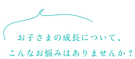 お子様の成長について、こんなお悩みはありませんか？